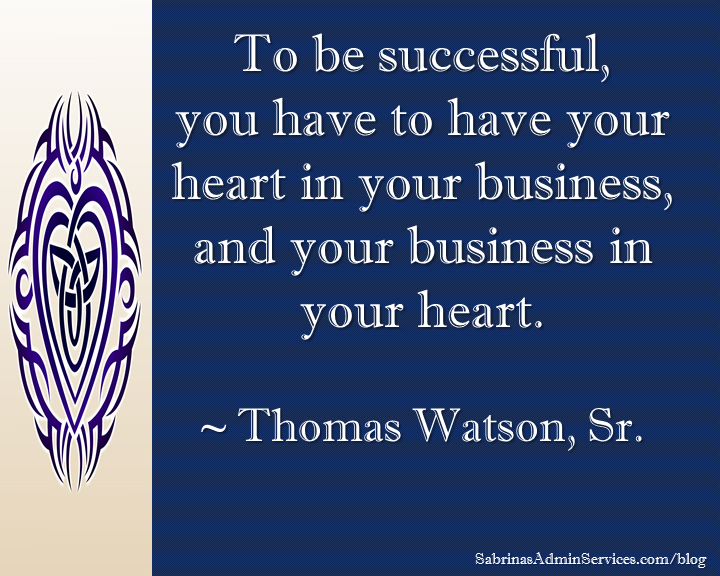 To be successful, you have to have your heart in your business, and your business in your heart. ~ Thomas Watson, Sr.