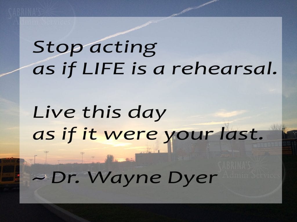 Stop acting as if life is a rehearsal. Live this day as if it were your last. ~ Dr. Wayne Dyer