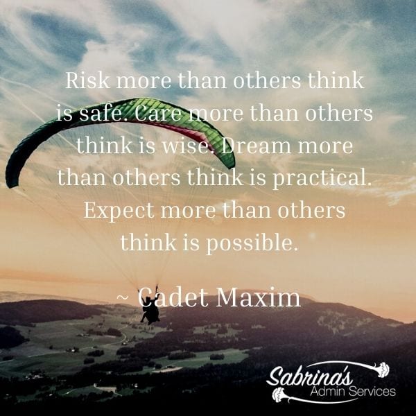 Risk more than others think is safe. Care more than others think is wise. Dream more than others think is practical. Expect more than others think is possible. ~ Cadet Maxim