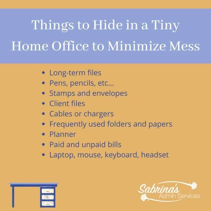 Things to hide in a tiny home office to minimize mess would be long-term files pens pencils stamps envelopes client files cables chargers frequently used folders and papers planners paid and unpaid bills laptop mouse keyboard headset