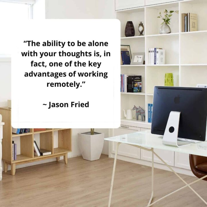 “The ability to be alone with your thoughts is, in fact, one of the key advantages of working remotely.” – Jason Fried